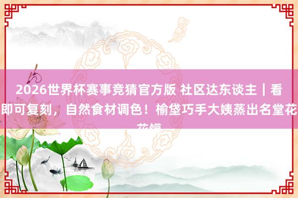 2026世界杯赛事竞猜官方版 社区达东谈主｜看图即可复刻，自然食材调色！榆垡巧手大姨蒸出名堂花馍