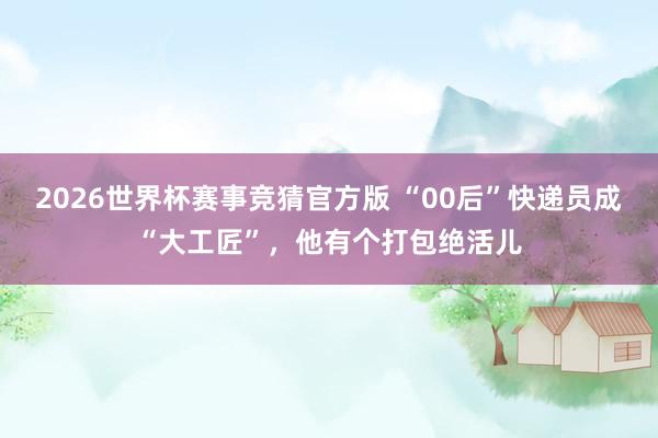 2026世界杯赛事竞猜官方版 “00后”快递员成“大工匠”,他有个打包绝活儿