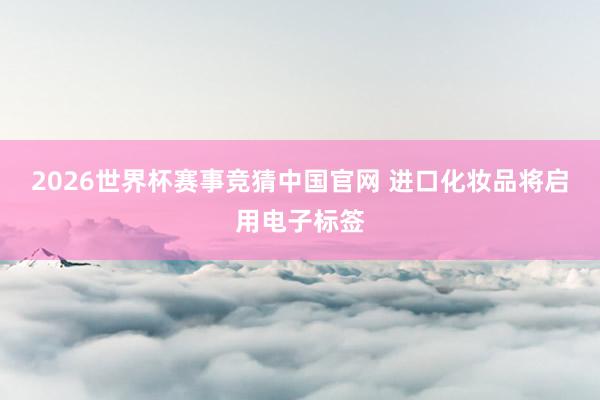 2026世界杯赛事竞猜中国官网 进口化妆品将启用电子标签