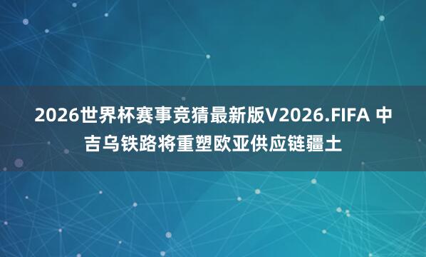 2026世界杯赛事竞猜最新版V2026.FIFA 中吉乌铁路将重塑欧亚供应链疆土