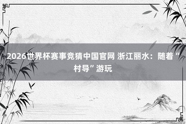 2026世界杯赛事竞猜中国官网 浙江丽水:随着“村导”游玩