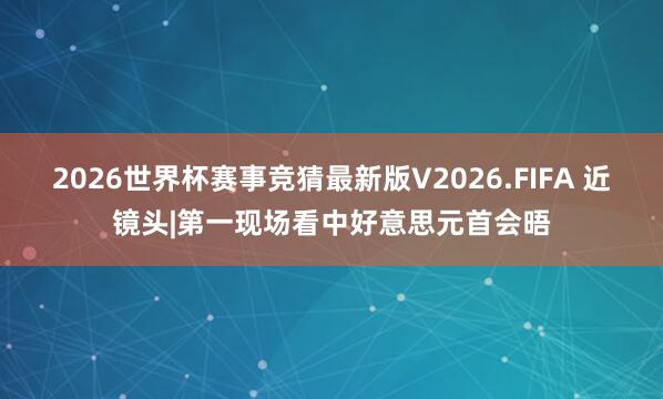 2026世界杯赛事竞猜最新版V2026.FIFA 近镜头|第一现场看中好意思元首会晤