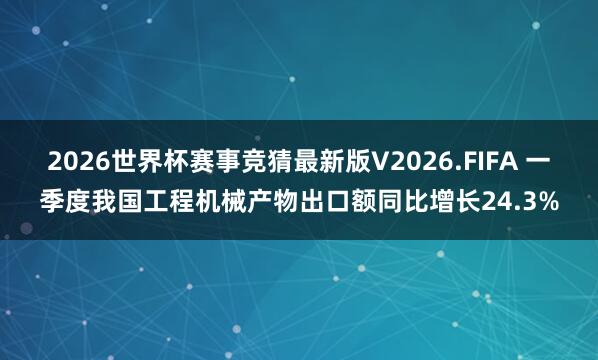 2026世界杯赛事竞猜最新版V2026.FIFA 一季度我国工程机械产物出口额同比增长24.3%