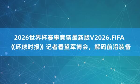 2026世界杯赛事竞猜最新版V2026.FIFA 《环球时报》记者看望军博会,解码前沿装备