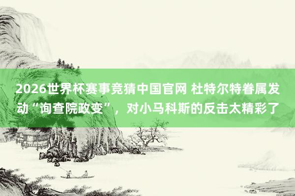 2026世界杯赛事竞猜中国官网 杜特尔特眷属发动“询查院政变”,对小马科斯的反击太精彩了