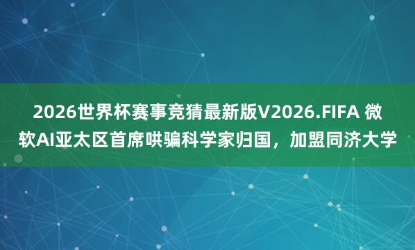 2026世界杯赛事竞猜最新版V2026.FIFA 微软AI亚太区首席哄骗科学家归国,加盟同济大学