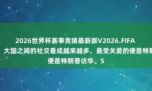 2026世界杯赛事竞猜最新版V2026.FIFA 干涉5月份,大国之间的社交看成越来越多,最受关爱的便是特朗普访华。5