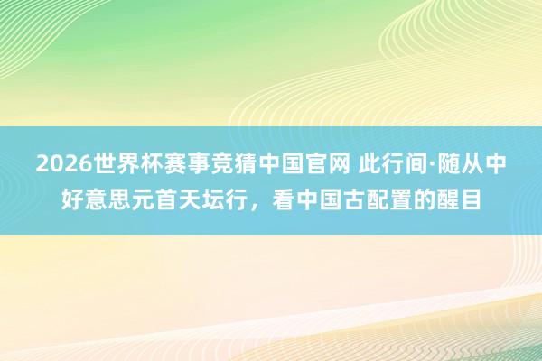 2026世界杯赛事竞猜中国官网 此行间·随从中好意思元首天坛行，看中国古配置的醒目