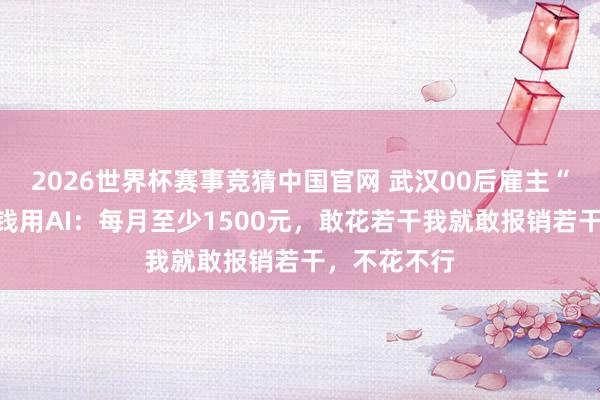 2026世界杯赛事竞猜中国官网 武汉00后雇主“逼”职工费钱用AI:每月至少1500元,敢花若干我就敢报销若干,不花不行
