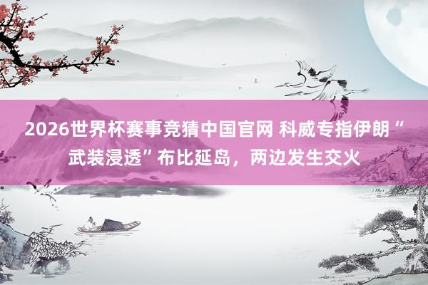 2026世界杯赛事竞猜中国官网 科威专指伊朗“武装浸透”布比延岛,两边发生交火