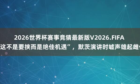 2026世界杯赛事竞猜最新版V2026.FIFA “这不是要挟而是绝佳机遇”,默茨演讲时嘘声雄起雌伏