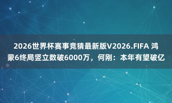 2026世界杯赛事竞猜最新版V2026.FIFA 鸿蒙6终局竖立数破6000万,何刚:本年有望破亿
