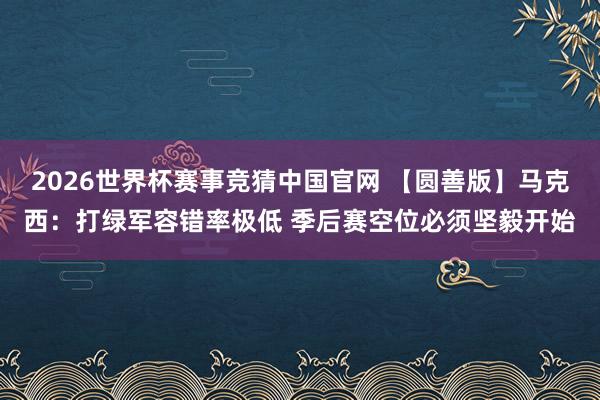 2026世界杯赛事竞猜中国官网 【圆善版】马克西:打绿军容错率极低 季后赛空位必须坚毅开始
