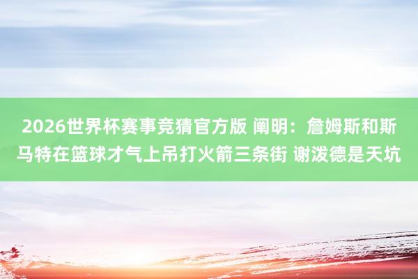2026世界杯赛事竞猜官方版 阐明:詹姆斯和斯马特在篮球才气上吊打火箭三条街 谢泼德是天坑