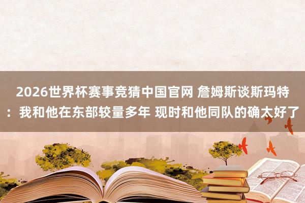 2026世界杯赛事竞猜中国官网 詹姆斯谈斯玛特:我和他在东部较量多年 现时和他同队的确太好了