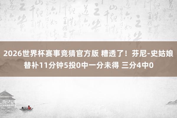 2026世界杯赛事竞猜官方版 糟透了！芬尼-史姑娘替补11分钟5投0中一分未得 三分4中0