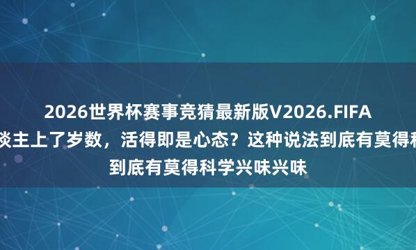 2026世界杯赛事竞猜最新版V2026.FIFA 为什么说东谈主上了岁数,活得即是心态?这种说法到底有莫得科学兴味兴味