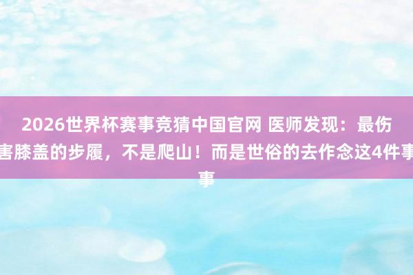 2026世界杯赛事竞猜中国官网 医师发现:最伤害膝盖的步履,不是爬山!而是世俗的去作念这4件事