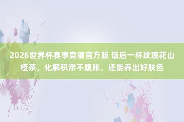 2026世界杯赛事竞猜官方版 饭后一杯玫瑰花山楂茶,化解积滞不腹胀,还能养出好肤色