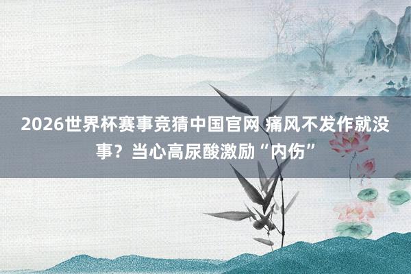 2026世界杯赛事竞猜中国官网 痛风不发作就没事?当心高尿酸激励“内伤”