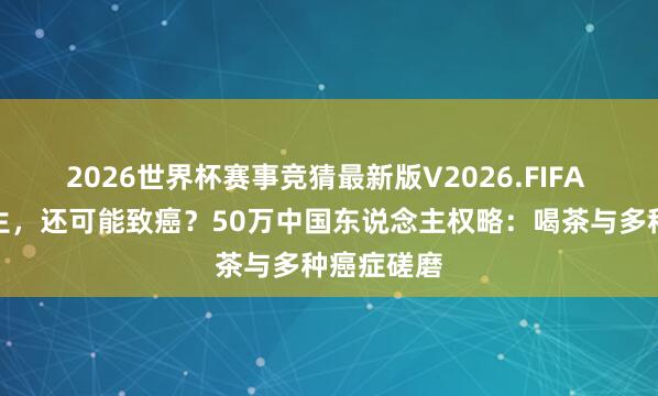 2026世界杯赛事竞猜最新版V2026.FIFA 喝茶不养生,还可能致癌?50万中国东说念主权略:喝茶与多种癌症磋磨