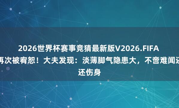 2026世界杯赛事竞猜最新版V2026.FIFA 脚气再次被宥恕!大夫发现:淡薄脚气隐患大,不啻难闻还伤身