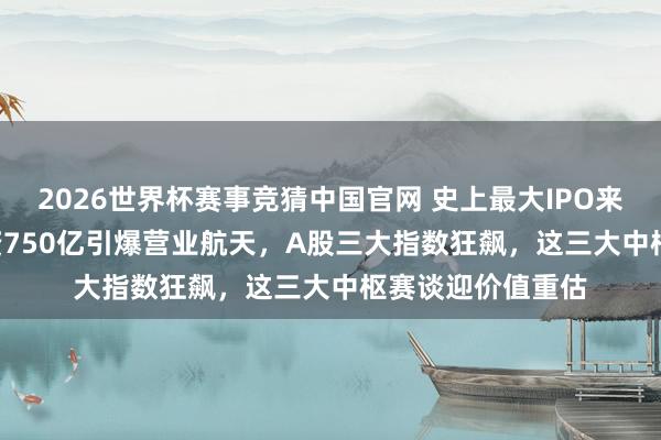 2026世界杯赛事竞猜中国官网 史上最大IPO来袭!SpaceX募资750亿引爆营业航天,A股三大指数狂飙,这三大中枢赛谈迎价值重估