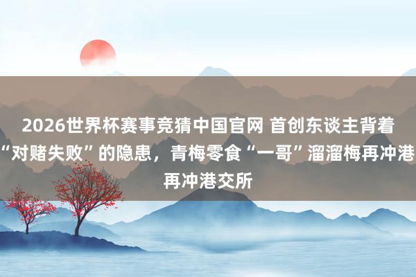 2026世界杯赛事竞猜中国官网 首创东谈主背着D轮“对赌失败”的隐患,青梅零食“一哥”溜溜梅再冲港交所