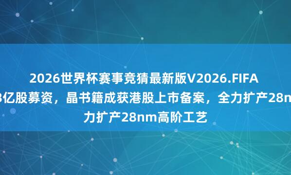2026世界杯赛事竞猜最新版V2026.FIFA 拟刊行2.48亿股募资，晶书籍成获港股上市备案，全力扩产28nm高阶工艺