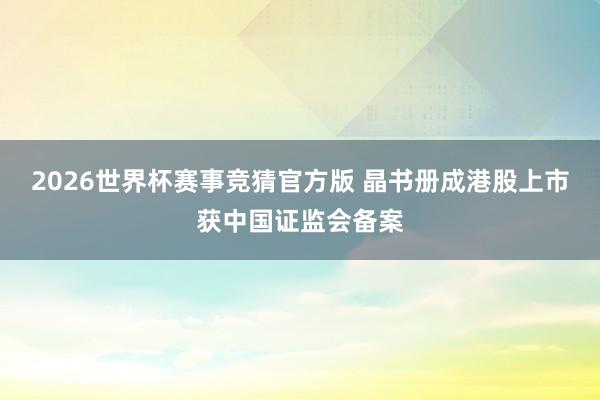 2026世界杯赛事竞猜官方版 晶书册成港股上市获中国证监会备案