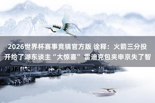 2026世界杯赛事竞猜官方版 诠释：火箭三分投开给了湖东谈主“大惊喜” 雷迪克包夹申京失了智