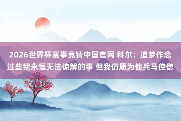 2026世界杯赛事竞猜中国官网 科尔:追梦作念过些我永恒无法谅解的事 但我仍愿为他兵马倥偬