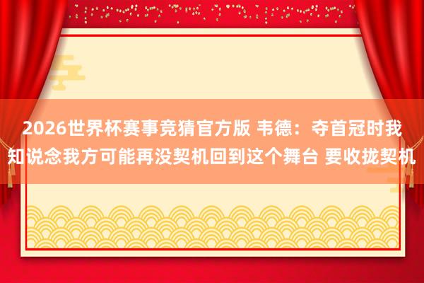 2026世界杯赛事竞猜官方版 韦德:夺首冠时我知说念我方可能再没契机回到这个舞台 要收拢契机