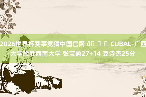 2026世界杯赛事竞猜中国官网 🏀CUBAL-广西大学险胜西南大学 张宝盈27+14 豆诗杰25分