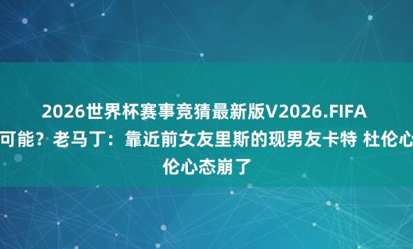 2026世界杯赛事竞猜最新版V2026.FIFA 还真有可能?老马丁:靠近前女友里斯的现男友卡特 杜伦心态崩了