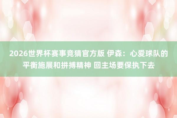 2026世界杯赛事竞猜官方版 伊森:心爱球队的平衡施展和拼搏精神 回主场要保执下去