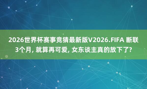2026世界杯赛事竞猜最新版V2026.FIFA 断联3个月, 就算再可爱, 女东谈主真的放下了?