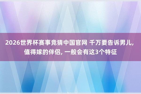 2026世界杯赛事竞猜中国官网 千万要告诉男儿, 值得嫁的伴侣, 一般会有这3个特征