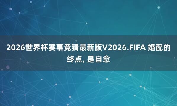 2026世界杯赛事竞猜最新版V2026.FIFA 婚配的终点, 是自愈