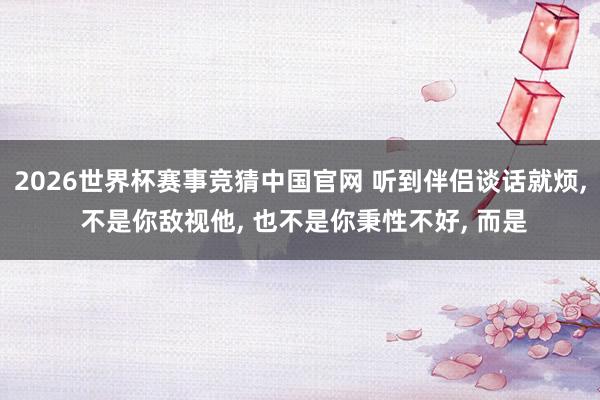2026世界杯赛事竞猜中国官网 听到伴侣谈话就烦, 不是你敌视他, 也不是你秉性不好, 而是