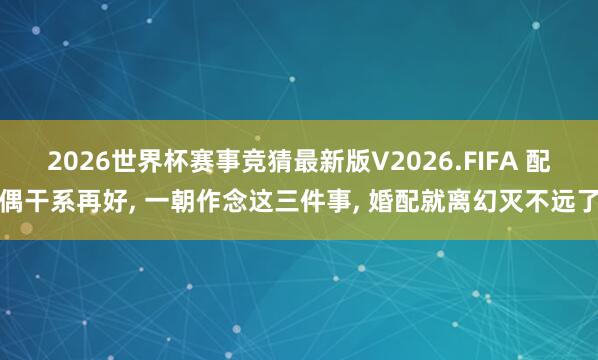 2026世界杯赛事竞猜最新版V2026.FIFA 配偶干系再好, 一朝作念这三件事, 婚配就离幻灭不远了