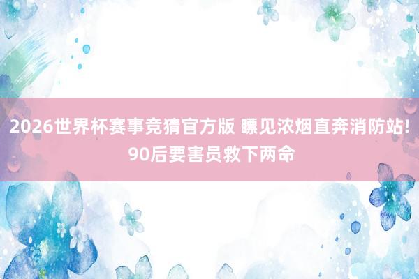 2026世界杯赛事竞猜官方版 瞟见浓烟直奔消防站! 90后要害员救下两命