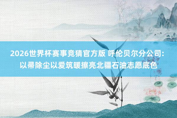 2026世界杯赛事竞猜官方版 呼伦贝尔分公司: 以帚除尘以爱筑暖擦亮北疆石油志愿底色