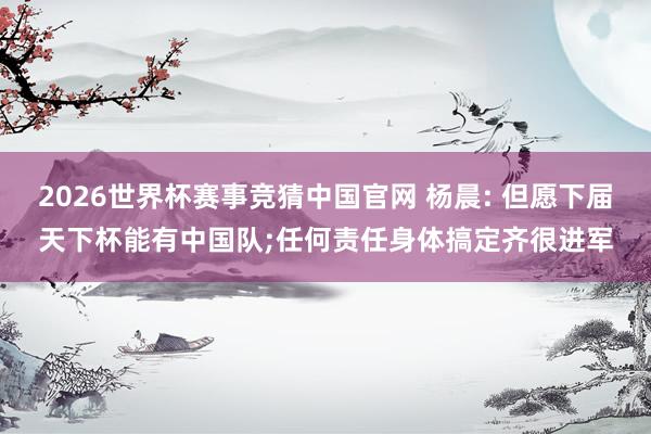 2026世界杯赛事竞猜中国官网 杨晨: 但愿下届天下杯能有中国队;任何责任身体搞定齐很进军