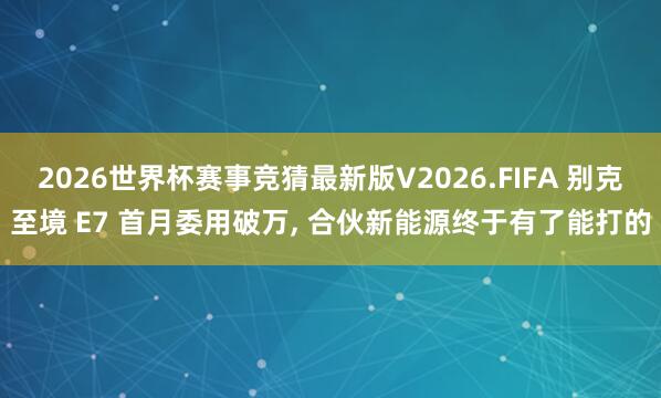 2026世界杯赛事竞猜最新版V2026.FIFA 别克至境 E7 首月委用破万, 合伙新能源终于有了能打的