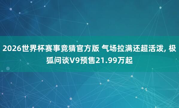 2026世界杯赛事竞猜官方版 气场拉满还超活泼, 极狐问谈V9预售21.99万起