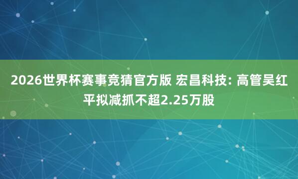 2026世界杯赛事竞猜官方版 宏昌科技: 高管吴红平拟减抓不超2.25万股
