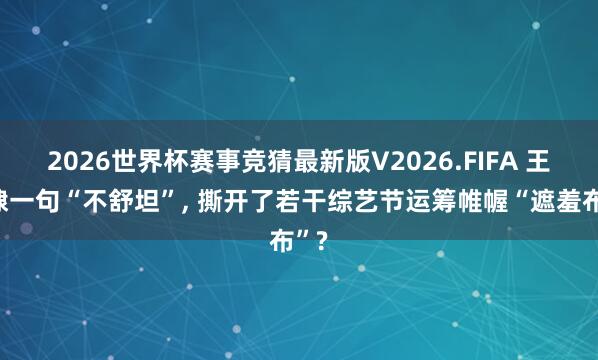 2026世界杯赛事竞猜最新版V2026.FIFA 王鹤棣一句“不舒坦”, 撕开了若干综艺节运筹帷幄“遮羞布”?