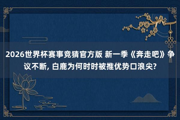 2026世界杯赛事竞猜官方版 新一季《奔走吧》争议不断, 白鹿为何时时被推优势口浪尖?