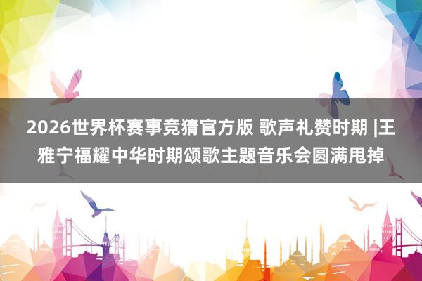 2026世界杯赛事竞猜官方版 歌声礼赞时期 |王雅宁福耀中华时期颂歌主题音乐会圆满甩掉